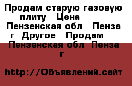 Продам старую газовую плиту › Цена ­ 700 - Пензенская обл., Пенза г. Другое » Продам   . Пензенская обл.,Пенза г.